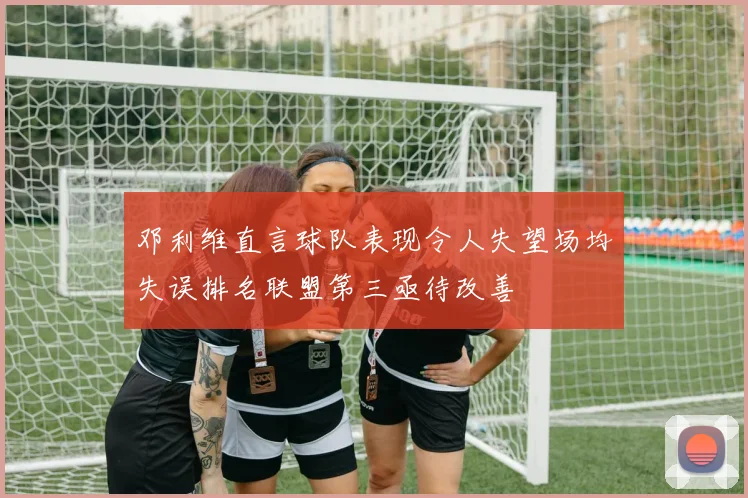 邓利维直言球队表现令人失望场均失误排名联盟第三亟待改善