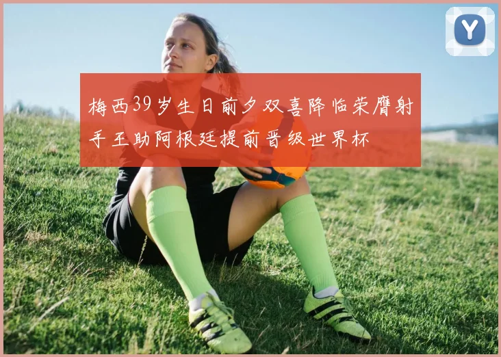 梅西39岁生日前夕双喜降临荣膺射手王助阿根廷提前晋级世界杯