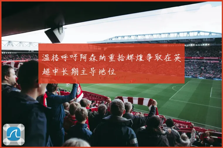 温格呼吁阿森纳重拾辉煌争取在英超中长期主导地位