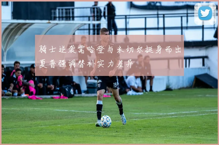 骑士逆袭需哈登与米切尔挺身而出夏普强调替补实力差异