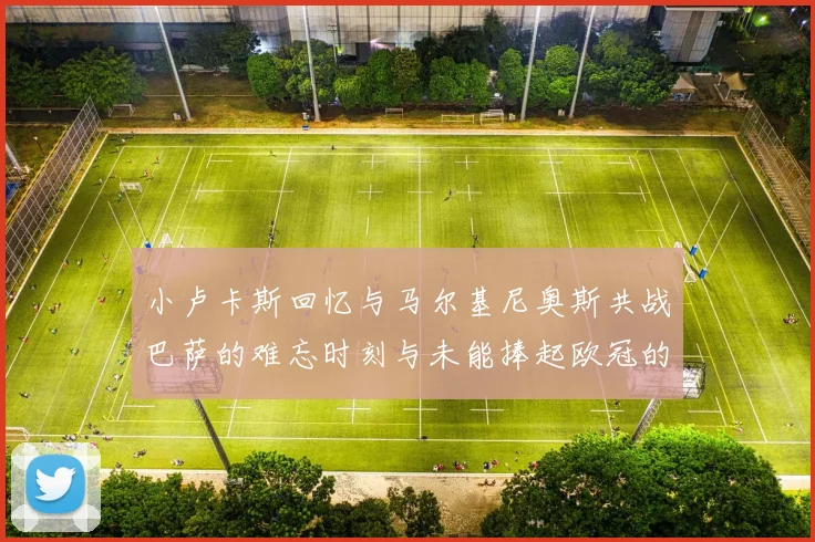 小卢卡斯回忆与马尔基尼奥斯共战巴萨的难忘时刻与未能捧起欧冠的遗憾