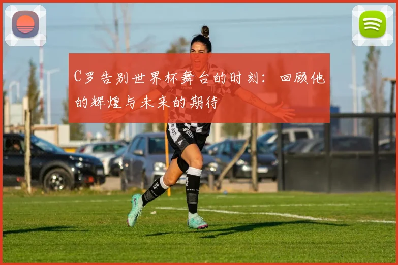 C罗告别世界杯舞台的时刻：回顾他的辉煌与未来的期待