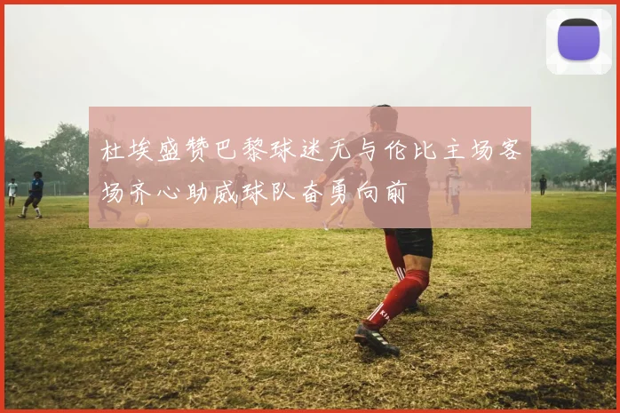 杜埃盛赞巴黎球迷无与伦比主场客场齐心助威球队奋勇向前