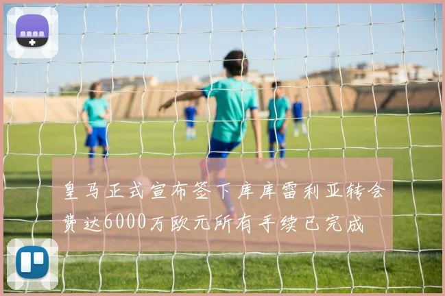 皇马正式宣布签下库库雷利亚转会费达6000万欧元所有手续已完成