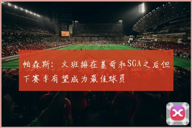 帕森斯：文班排在基奇和SGA之后但下赛季有望成为最佳球员